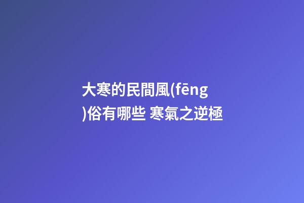 大寒的民間風(fēng)俗有哪些 寒氣之逆極